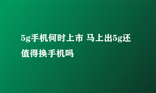 5g手机何时上市 马上出5g还值得换手机吗