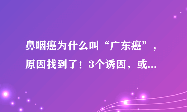 鼻咽癌为什么叫“广东癌”，原因找到了！3个诱因，或许你能避开