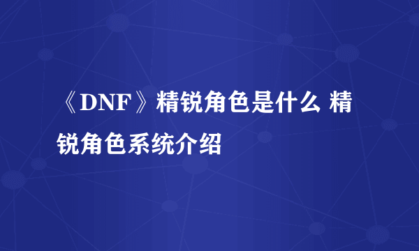 《DNF》精锐角色是什么 精锐角色系统介绍