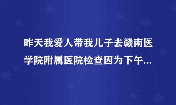 昨天我爱人带我儿子去赣南医学院附属医院检查因为下午...