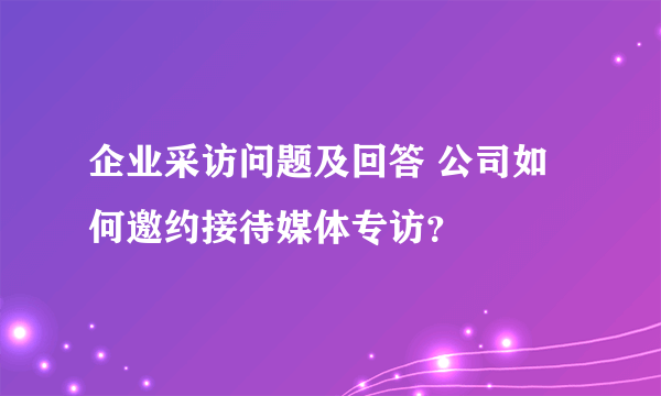 企业采访问题及回答 公司如何邀约接待媒体专访？