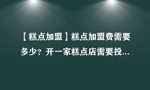 【糕点加盟】糕点加盟费需要多少？开一家糕点店需要投资多少钱？