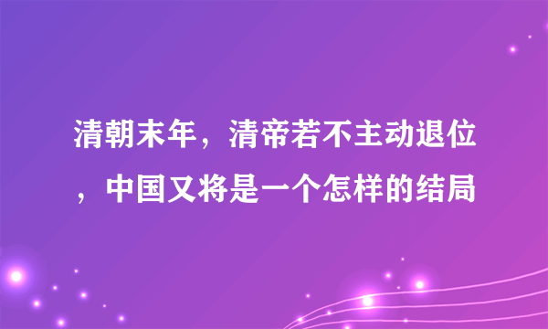 清朝末年，清帝若不主动退位，中国又将是一个怎样的结局