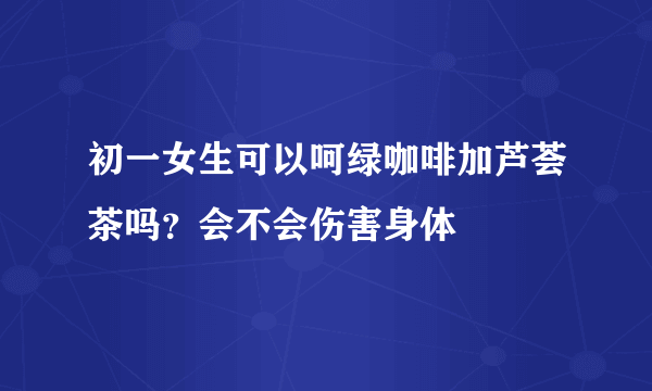 初一女生可以呵绿咖啡加芦荟茶吗？会不会伤害身体