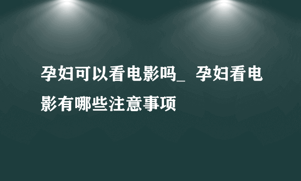 孕妇可以看电影吗_  孕妇看电影有哪些注意事项