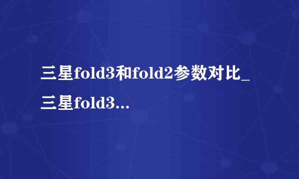 三星fold3和fold2参数对比_三星fold3和fold2区别