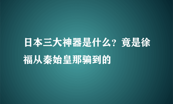 日本三大神器是什么？竟是徐福从秦始皇那骗到的