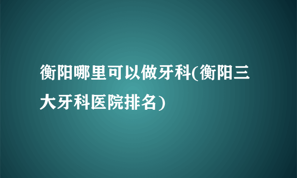 衡阳哪里可以做牙科(衡阳三大牙科医院排名)