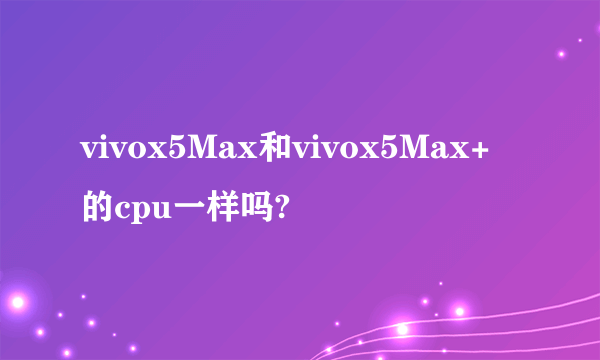 vivox5Max和vivox5Max+的cpu一样吗?