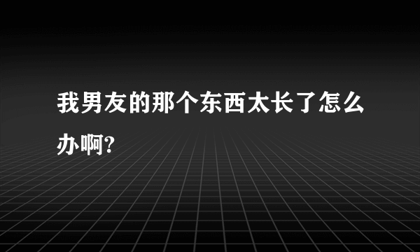 我男友的那个东西太长了怎么办啊?