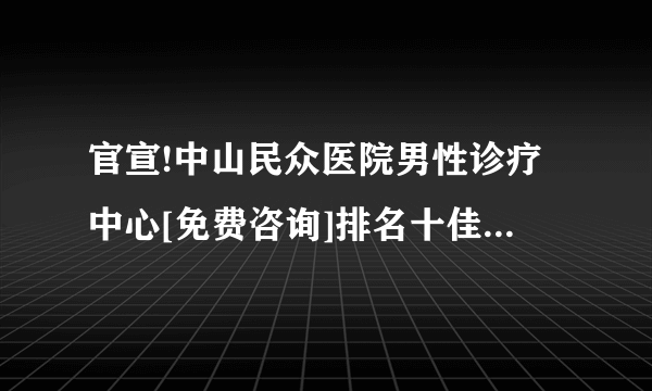 官宣!中山民众医院男性诊疗中心[免费咨询]排名十佳医院公开 小榄仁德医院好不好