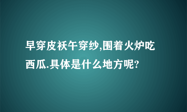 早穿皮袄午穿纱,围着火炉吃西瓜.具体是什么地方呢?