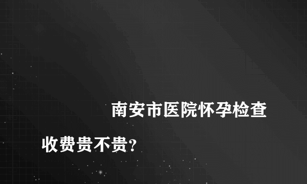 
				南安市医院怀孕检查收费贵不贵？
			