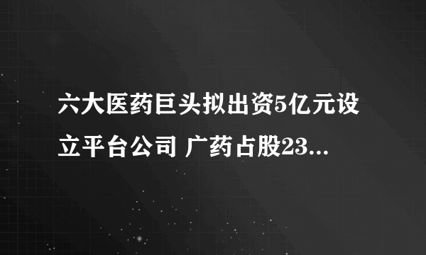 六大医药巨头拟出资5亿元设立平台公司 广药占股23.75%