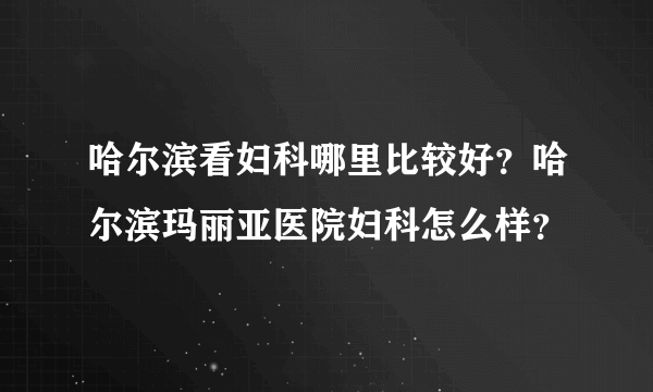 哈尔滨看妇科哪里比较好？哈尔滨玛丽亚医院妇科怎么样？