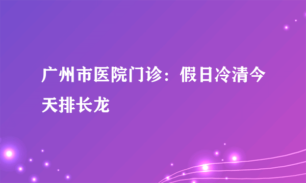 广州市医院门诊：假日冷清今天排长龙