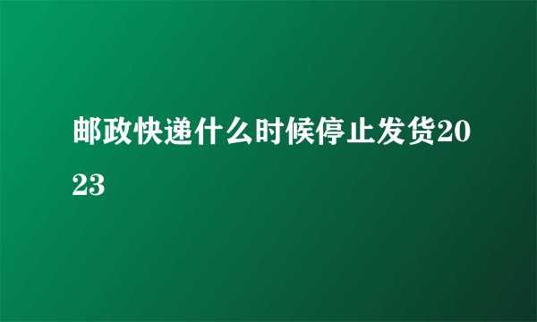 邮政快递什么时候停止发货2023