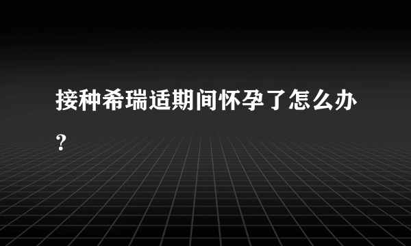 接种希瑞适期间怀孕了怎么办？