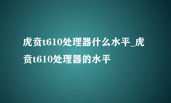 虎贲t610处理器什么水平_虎贲t610处理器的水平