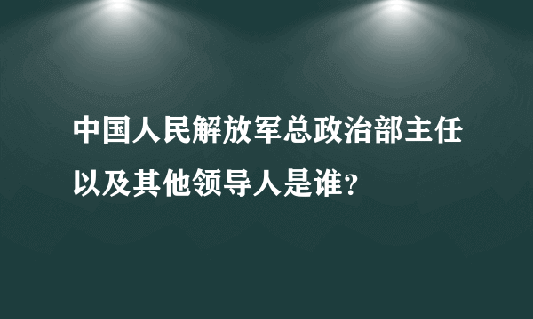 中国人民解放军总政治部主任以及其他领导人是谁？