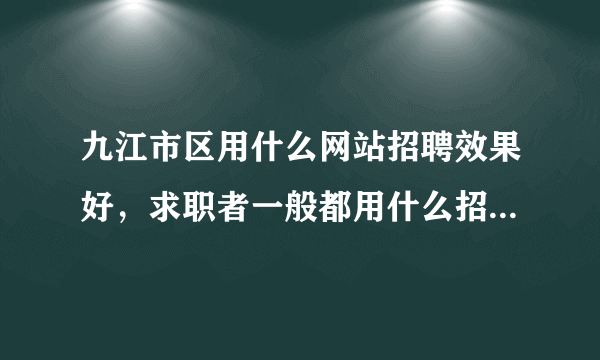 九江市区用什么网站招聘效果好，求职者一般都用什么招聘网站？