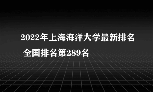 2022年上海海洋大学最新排名 全国排名第289名