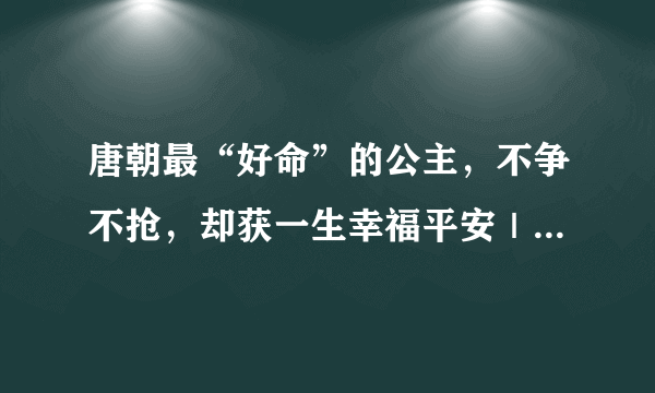 唐朝最“好命”的公主，不争不抢，却获一生幸福平安｜百家故事