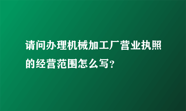 请问办理机械加工厂营业执照的经营范围怎么写？