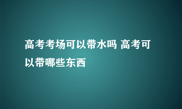 高考考场可以带水吗 高考可以带哪些东西