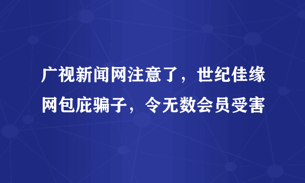 广视新闻网注意了，世纪佳缘网包庇骗子，令无数会员受害