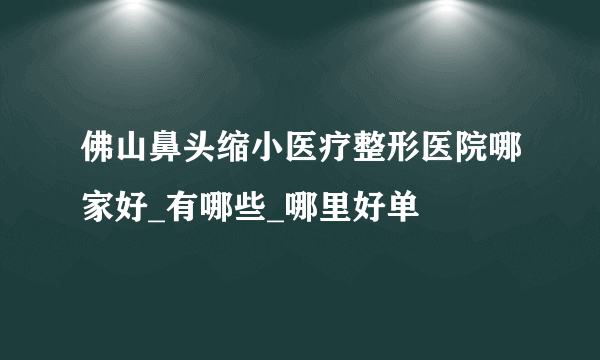 佛山鼻头缩小医疗整形医院哪家好_有哪些_哪里好单