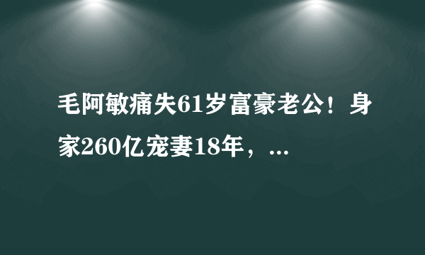 毛阿敏痛失61岁富豪老公！身家260亿宠妻18年，17岁女儿撞脸娜扎