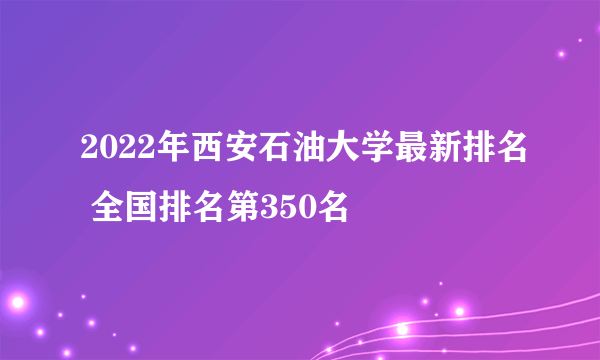 2022年西安石油大学最新排名 全国排名第350名