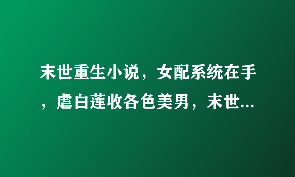 末世重生小说，女配系统在手，虐白莲收各色美男，末世照样横着走