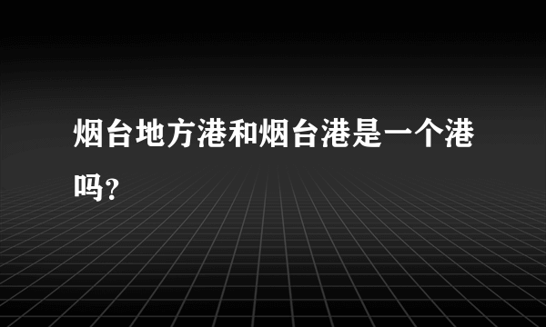 烟台地方港和烟台港是一个港吗？