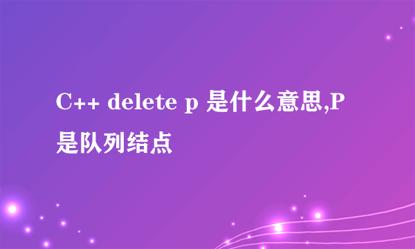 C++ delete p 是什么意思,P是队列结点