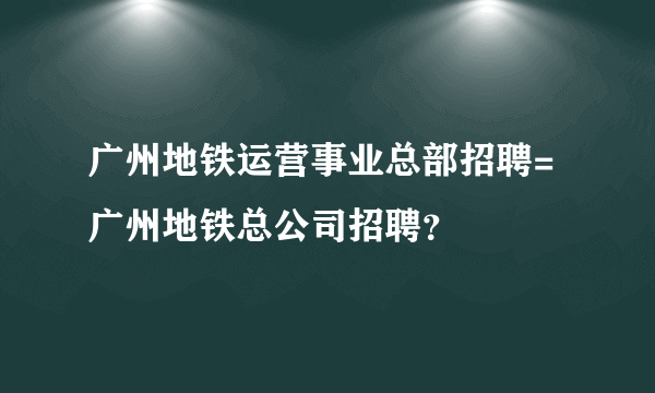 广州地铁运营事业总部招聘=广州地铁总公司招聘？