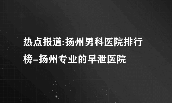 热点报道:扬州男科医院排行榜-扬州专业的早泄医院