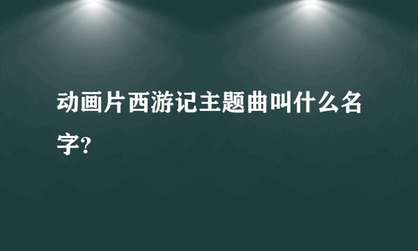 动画片西游记主题曲叫什么名字？