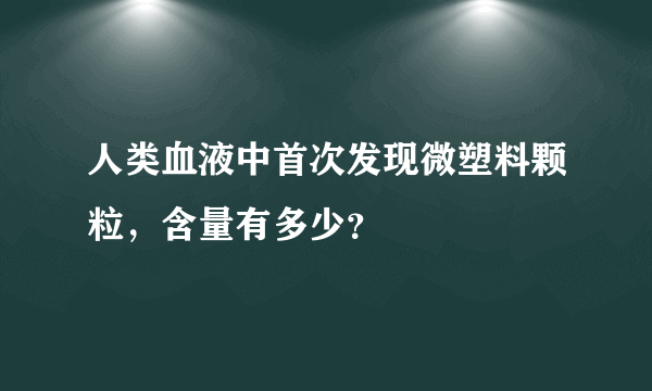 人类血液中首次发现微塑料颗粒，含量有多少？