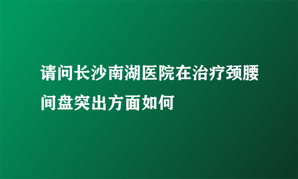 请问长沙南湖医院在治疗颈腰间盘突出方面如何