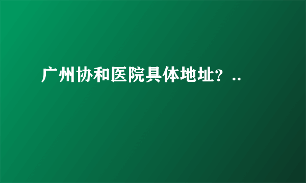 广州协和医院具体地址？..