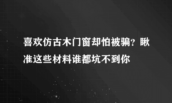 喜欢仿古木门窗却怕被骗？瞅准这些材料谁都坑不到你