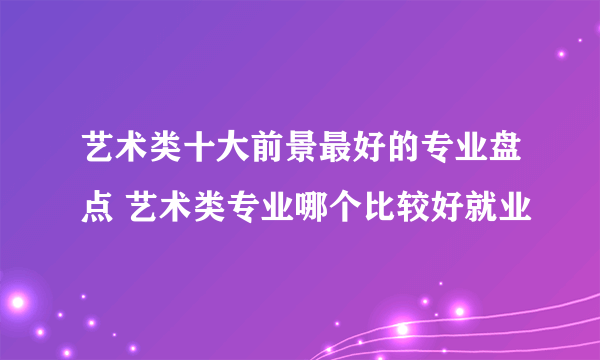 艺术类十大前景最好的专业盘点 艺术类专业哪个比较好就业