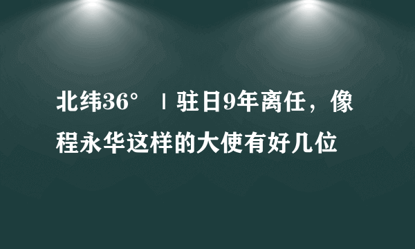 北纬36°｜驻日9年离任，像程永华这样的大使有好几位