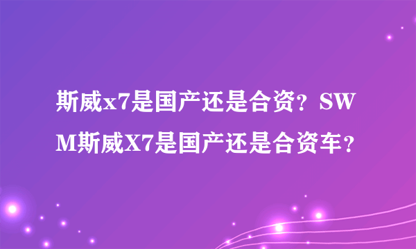 斯威x7是国产还是合资？SWM斯威X7是国产还是合资车？