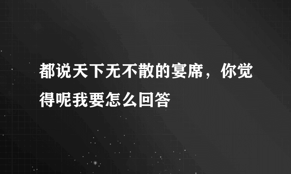 都说天下无不散的宴席，你觉得呢我要怎么回答