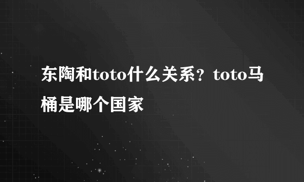 东陶和toto什么关系？toto马桶是哪个国家