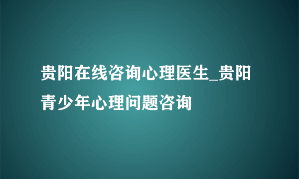 贵阳在线咨询心理医生_贵阳青少年心理问题咨询