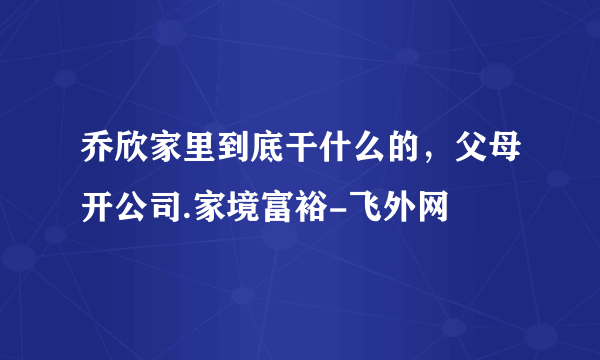 乔欣家里到底干什么的，父母开公司.家境富裕-飞外网